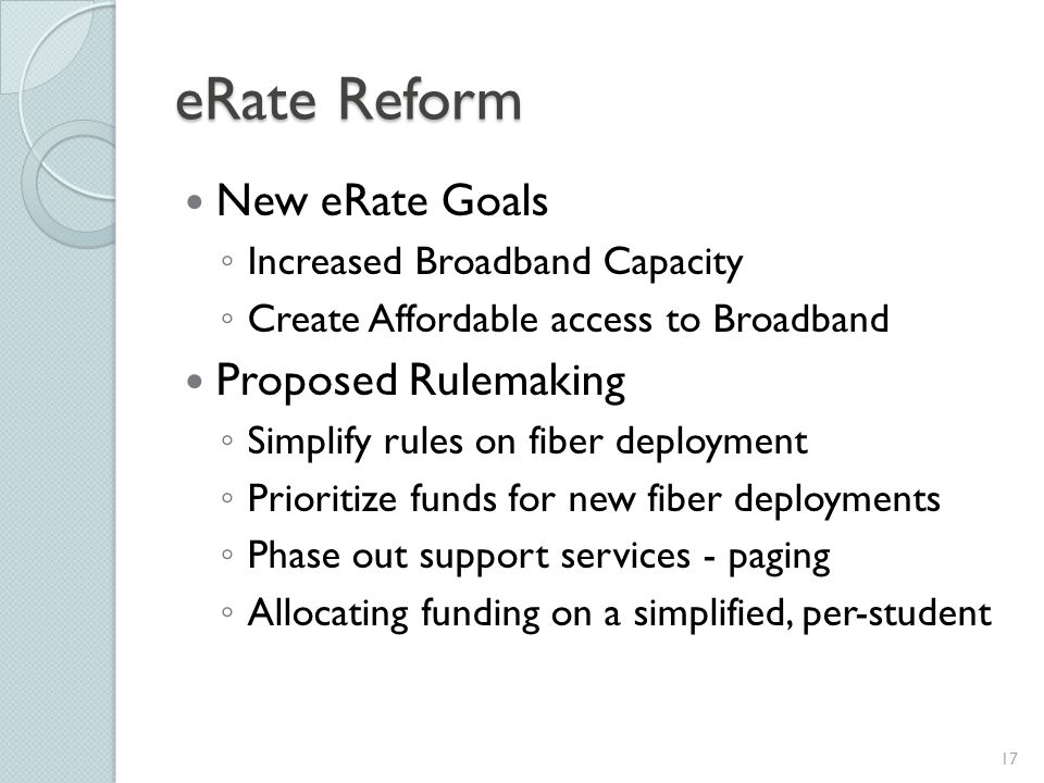 eRate Reform New eRate Goals ◦ Increased Broadband Capacity ◦ Create Affordable access to Broadband Proposed Rulemaking ◦ Simplify rules on fiber deployment ◦ Prioritize funds for new fiber deployments ◦ Phase out support services - paging ◦ Allocating funding on a simplified, per-student 17