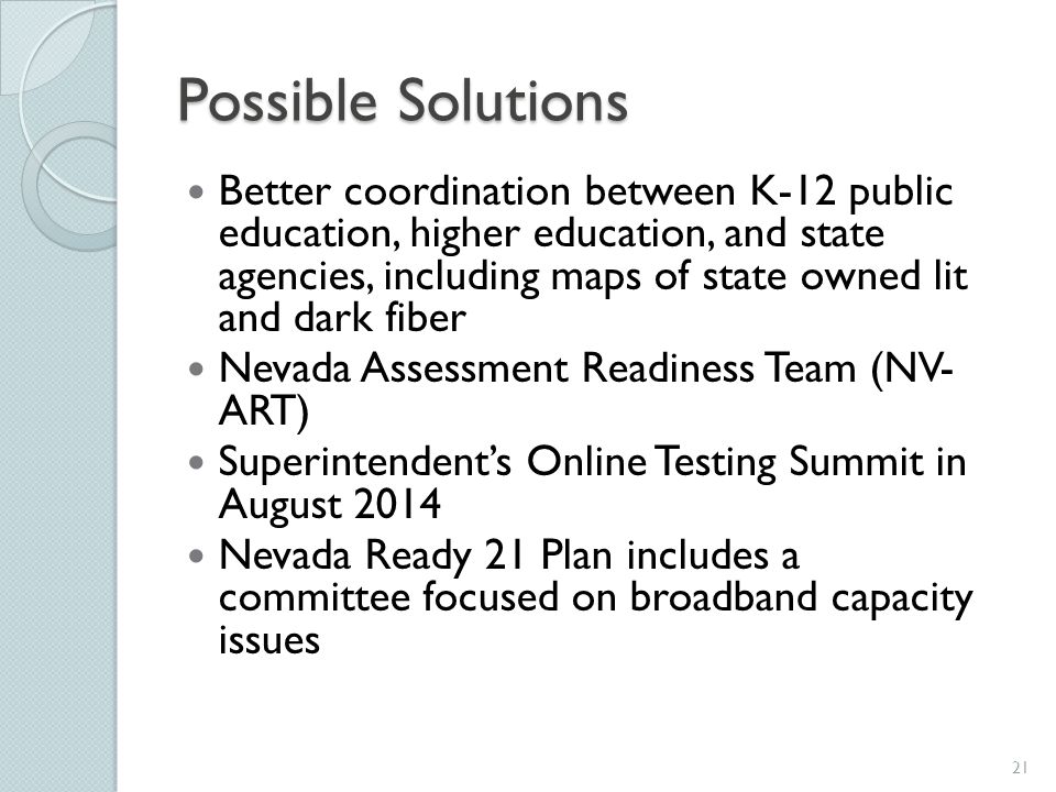 Possible Solutions Better coordination between K-12 public education, higher education, and state agencies, including maps of state owned lit and dark fiber Nevada Assessment Readiness Team (NV- ART) Superintendent’s Online Testing Summit in August 2014 Nevada Ready 21 Plan includes a committee focused on broadband capacity issues 21