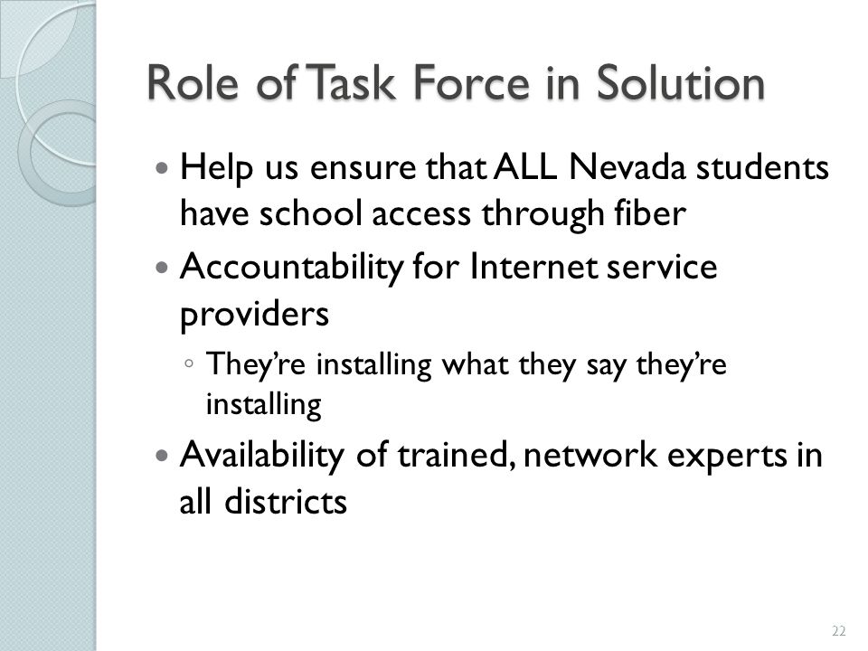 Role of Task Force in Solution Help us ensure that ALL Nevada students have school access through fiber Accountability for Internet service providers ◦ They’re installing what they say they’re installing Availability of trained, network experts in all districts 22