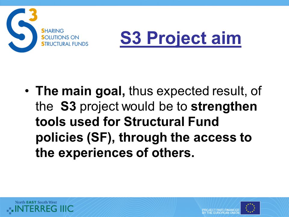 S3 Project aim The main goal, thus expected result, of the S3 project would be to strengthen tools used for Structural Fund policies (SF), through the access to the experiences of others.