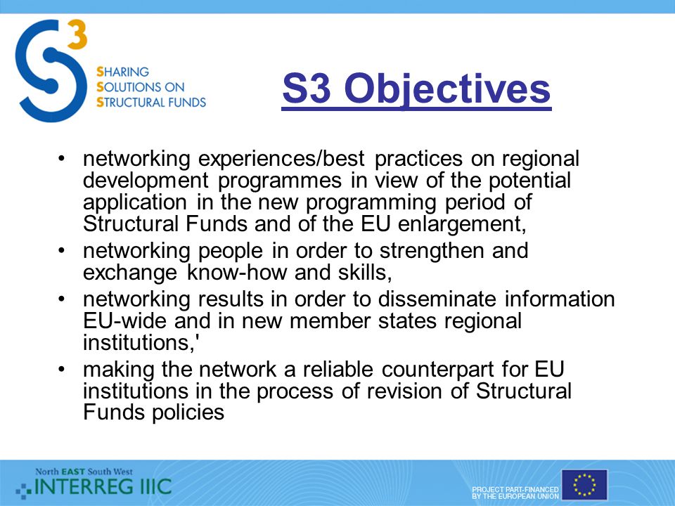S3 Objectives networking experiences/best practices on regional development programmes in view of the potential application in the new programming period of Structural Funds and of the EU enlargement, networking people in order to strengthen and exchange know-how and skills, networking results in order to disseminate information EU-wide and in new member states regional institutions, making the network a reliable counterpart for EU institutions in the process of revision of Structural Funds policies