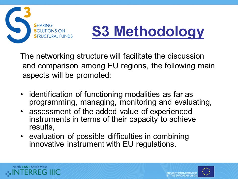 S3 Methodology The networking structure will facilitate the discussion and comparison among EU regions, the following main aspects will be promoted: identification of functioning modalities as far as programming, managing, monitoring and evaluating, assessment of the added value of experienced instruments in terms of their capacity to achieve results, evaluation of possible difficulties in combining innovative instrument with EU regulations.