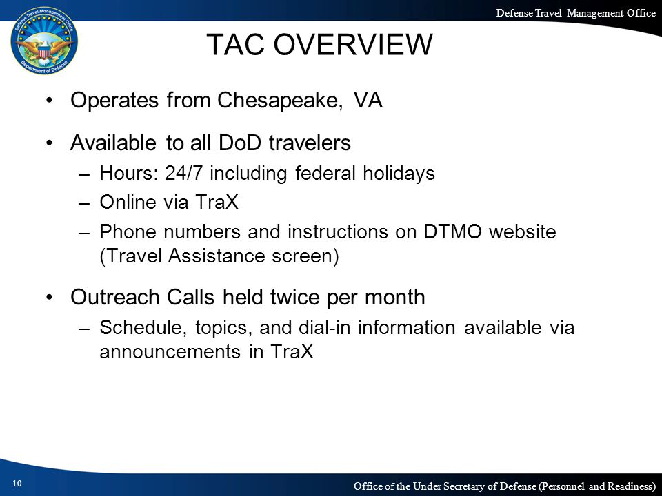Defense Travel Management Office Office of the Under Secretary of Defense (Personnel and Readiness) TAC OVERVIEW Operates from Chesapeake, VA Available to all DoD travelers –Hours: 24/7 including federal holidays –Online via TraX –Phone numbers and instructions on DTMO website (Travel Assistance screen) Outreach Calls held twice per month –Schedule, topics, and dial-in information available via announcements in TraX 10