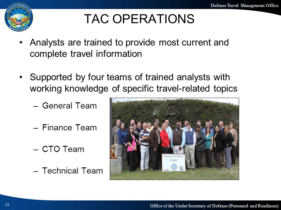Defense Travel Management Office Office of the Under Secretary of Defense (Personnel and Readiness) TAC OPERATIONS Analysts are trained to provide most current and complete travel information Supported by four teams of trained analysts with working knowledge of specific travel-related topics –General Team –Finance Team –CTO Team –Technical Team 11