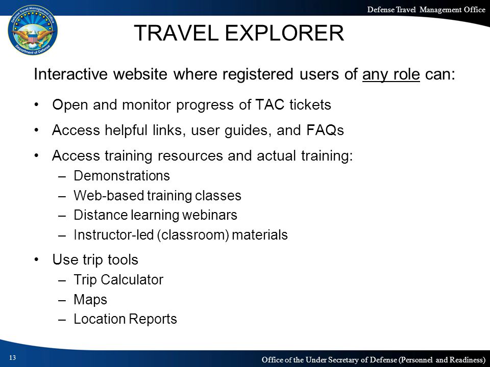 Defense Travel Management Office Office of the Under Secretary of Defense (Personnel and Readiness) TRAVEL EXPLORER Interactive website where registered users of any role can: Open and monitor progress of TAC tickets Access helpful links, user guides, and FAQs Access training resources and actual training: –Demonstrations –Web-based training classes –Distance learning webinars –Instructor-led (classroom) materials Use trip tools –Trip Calculator –Maps –Location Reports 13