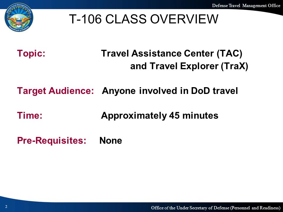 Defense Travel Management Office Office of the Under Secretary of Defense (Personnel and Readiness) Topic: Travel Assistance Center (TAC) and Travel Explorer (TraX) Target Audience:Anyone involved in DoD travel Time: Approximately 45 minutes Pre-Requisites: None 2 T-106 CLASS OVERVIEW