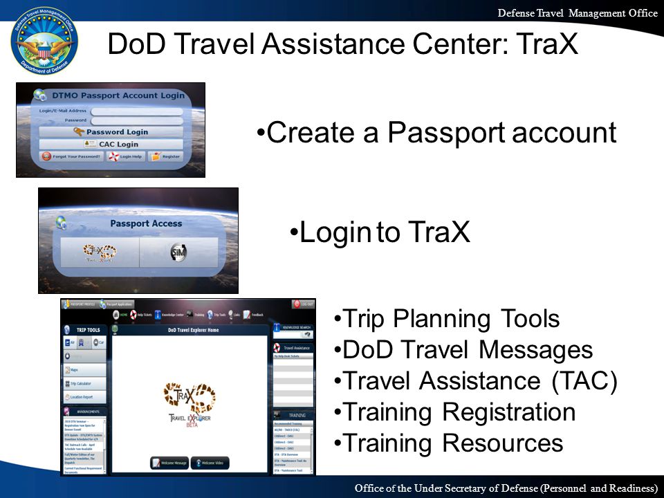 Defense Travel Management Office Office of the Under Secretary of Defense (Personnel and Readiness) DoD Travel Assistance Center: TraX Create a Passport account Login to TraX Trip Planning Tools DoD Travel Messages Travel Assistance (TAC) Training Registration Training Resources