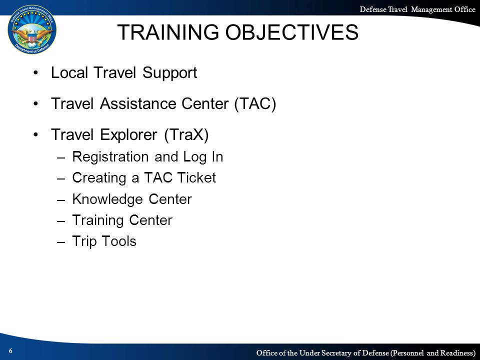 Defense Travel Management Office Office of the Under Secretary of Defense (Personnel and Readiness) TRAINING OBJECTIVES Local Travel Support Travel Assistance Center (TAC) Travel Explorer (TraX) –Registration and Log In –Creating a TAC Ticket –Knowledge Center –Training Center –Trip Tools 6