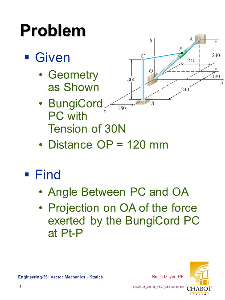 ENGR-36_Lab-05_Fa07_Lec-Notes.ppt 13 Bruce Mayer, PE Engineering-36: Vector Mechanics - Statics Problem  Given Geometry as Shown BungiCord PC with Tension of 30N Distance OP = 120 mm  Find Angle Between PC and OA Projection on OA of the force exerted by the BungiCord PC at Pt-P