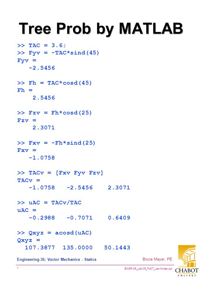 ENGR-36_Lab-05_Fa07_Lec-Notes.ppt 7 Bruce Mayer, PE Engineering-36: Vector Mechanics - Statics Tree Prob by MATLAB >> TAC = 3.6; >> Fyv = -TAC*sind(45) Fyv = >> Fh = TAC*cosd(45) Fh = >> Fzv = Fh*cosd(25) Fzv = >> Fxv = -Fh*sind(25) Fxv = >> TACv = [Fxv Fyv Fzv] TACv = >> uAC = TACv/TAC uAC = >> Qxyz = acosd(uAC) Qxyz =