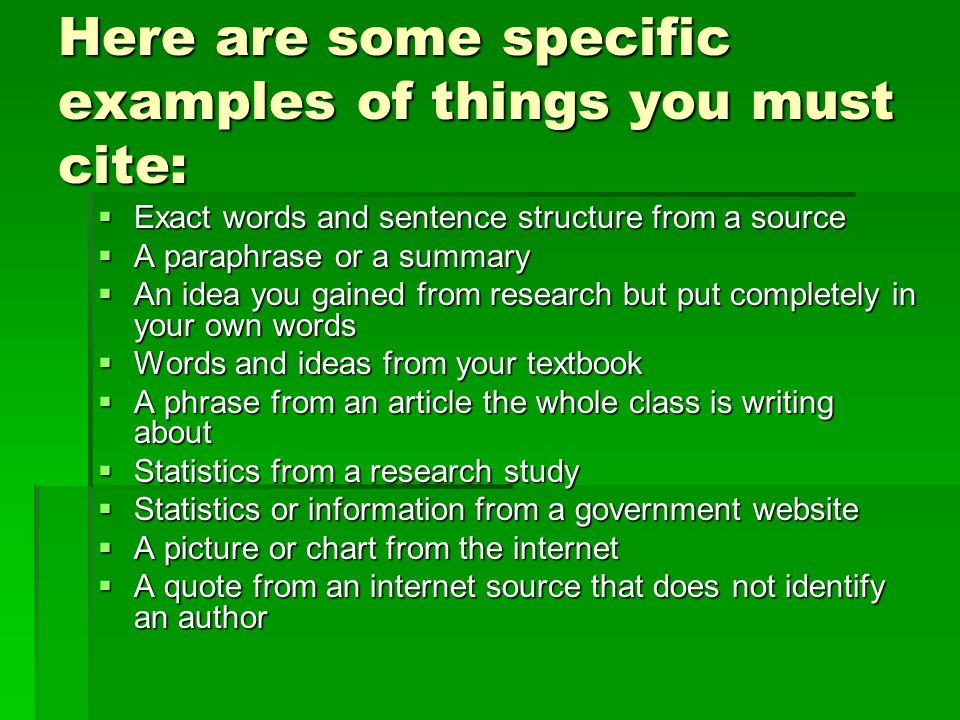 Here are some specific examples of things you must cite:  Exact words and sentence structure from a source  Exact words and sentence structure from a source  A paraphrase or a summary  An idea you gained from research but put completely in your own words  Words and ideas from your textbook  A phrase from an article the whole class is writing about  A phrase from an article the whole class is writing about  Statistics from a research study  Statistics from a research study  Statistics or information from a government website  Statistics or information from a government website  A picture or chart from the internet  A quote from an internet source that does not identify an author