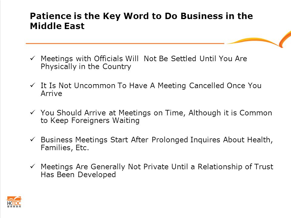 Patience is the Key Word to Do Business in the Middle East Meetings with Officials Will Not Be Settled Until You Are Physically in the Country It Is Not Uncommon To Have A Meeting Cancelled Once You Arrive You Should Arrive at Meetings on Time, Although it is Common to Keep Foreigners Waiting Business Meetings Start After Prolonged Inquires About Health, Families, Etc.