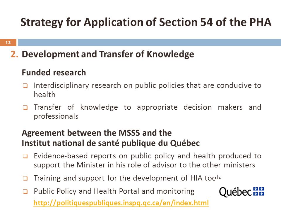 13 2.Development and Transfer of Knowledge Funded research  Interdisciplinary research on public policies that are conducive to health  Transfer of knowledge to appropriate decision makers and professionals Agreement between the MSSS and the Institut national de santé publique du Québec  Evidence-based reports on public policy and health produced to support the Minister in his role of advisor to the other ministers  Training and support for the development of HIA tools  Public Policy and Health Portal and monitoring Strategy for Application of Section 54 of the PHA