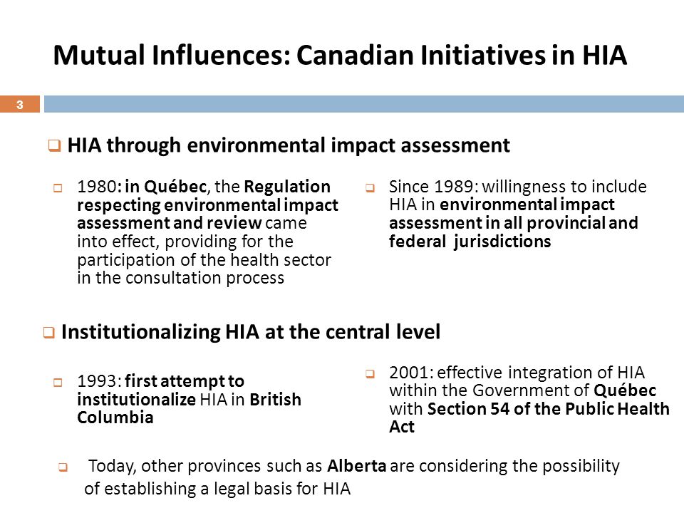 Mutual Influences: Canadian Initiatives in HIA  1980: in Québec, the Regulation respecting environmental impact assessment and review came into effect, providing for the participation of the health sector in the consultation process  1993: first attempt to institutionalize HIA in British Columbia  Since 1989: willingness to include HIA in environmental impact assessment in all provincial and federal jurisdictions  2001: effective integration of HIA within the Government of Québec with Section 54 of the Public Health Act  HIA through environmental impact assessment  Institutionalizing HIA at the central level  Today, other provinces such as Alberta are considering the possibility of establishing a legal basis for HIA 3