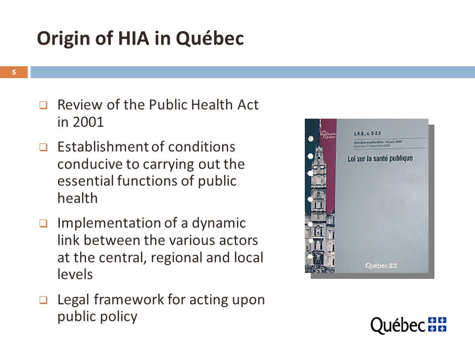 5 Origin of HIA in Québec  Review of the Public Health Act in 2001  Establishment of conditions conducive to carrying out the essential functions of public health  Implementation of a dynamic link between the various actors at the central, regional and local levels  Legal framework for acting upon public policy