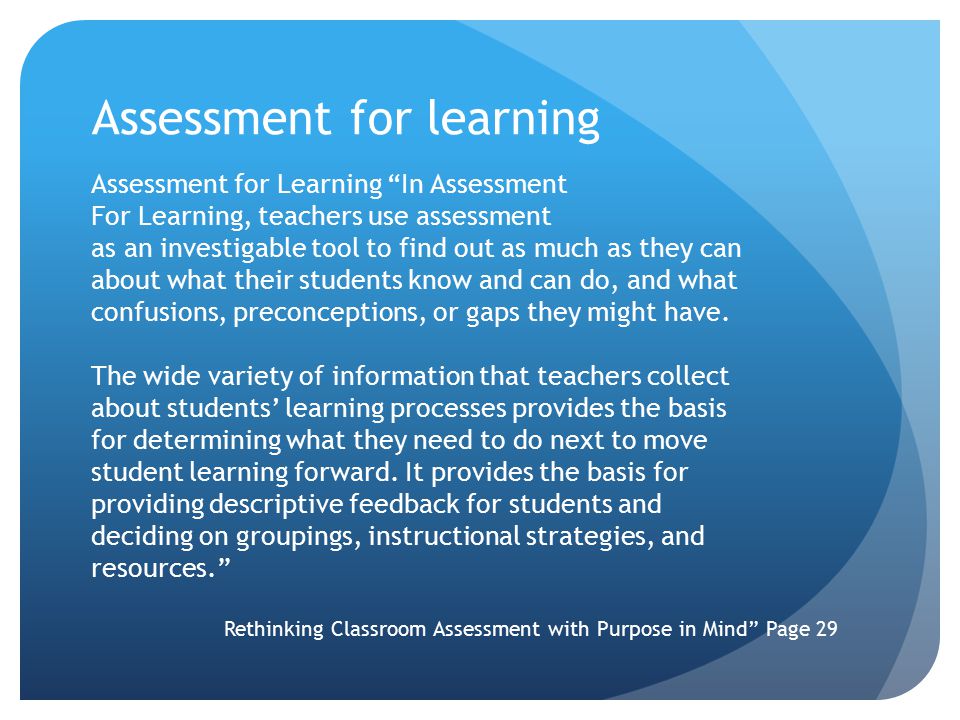 Assessment for learning Assessment for Learning In Assessment For Learning, teachers use assessment as an investigable tool to find out as much as they can about what their students know and can do, and what confusions, preconceptions, or gaps they might have.