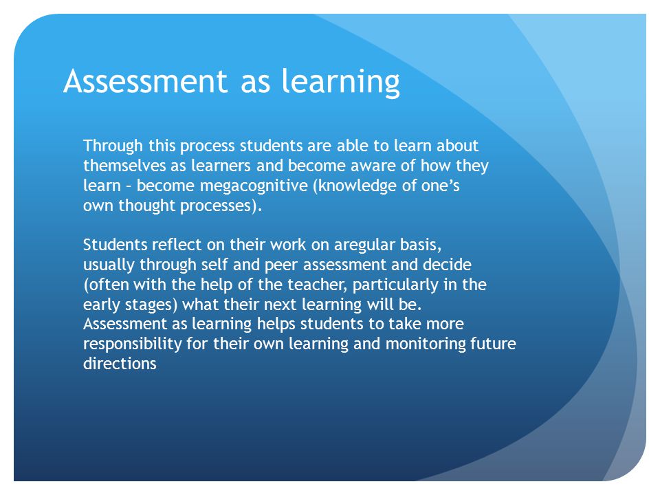 Assessment as learning Through this process students are able to learn about themselves as learners and become aware of how they learn – become megacognitive (knowledge of one’s own thought processes).