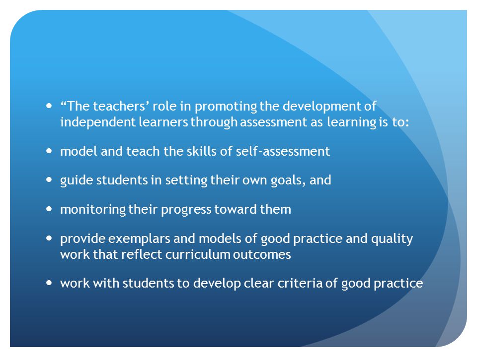 The teachers’ role in promoting the development of independent learners through assessment as learning is to: model and teach the skills of self-assessment guide students in setting their own goals, and monitoring their progress toward them provide exemplars and models of good practice and quality work that reflect curriculum outcomes work with students to develop clear criteria of good practice