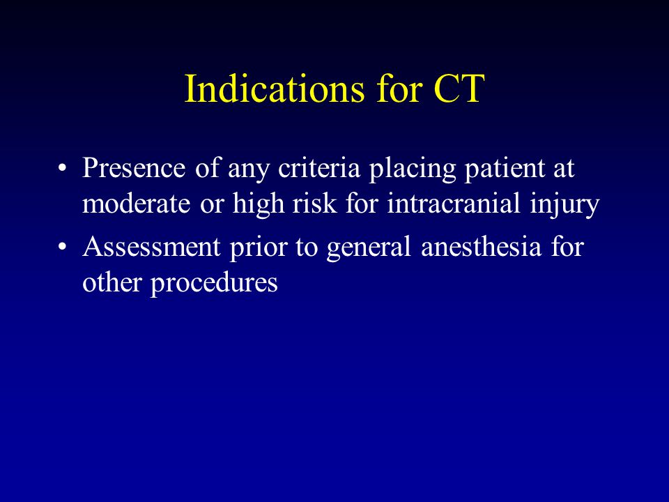 Indications for CT Presence of any criteria placing patient at moderate or high risk for intracranial injury Assessment prior to general anesthesia for other procedures