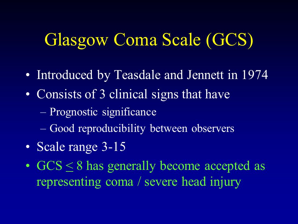 Glasgow Coma Scale (GCS) Introduced by Teasdale and Jennett in 1974 Consists of 3 clinical signs that have –Prognostic significance –Good reproducibility between observers Scale range 3-15 GCS < 8 has generally become accepted as representing coma / severe head injury