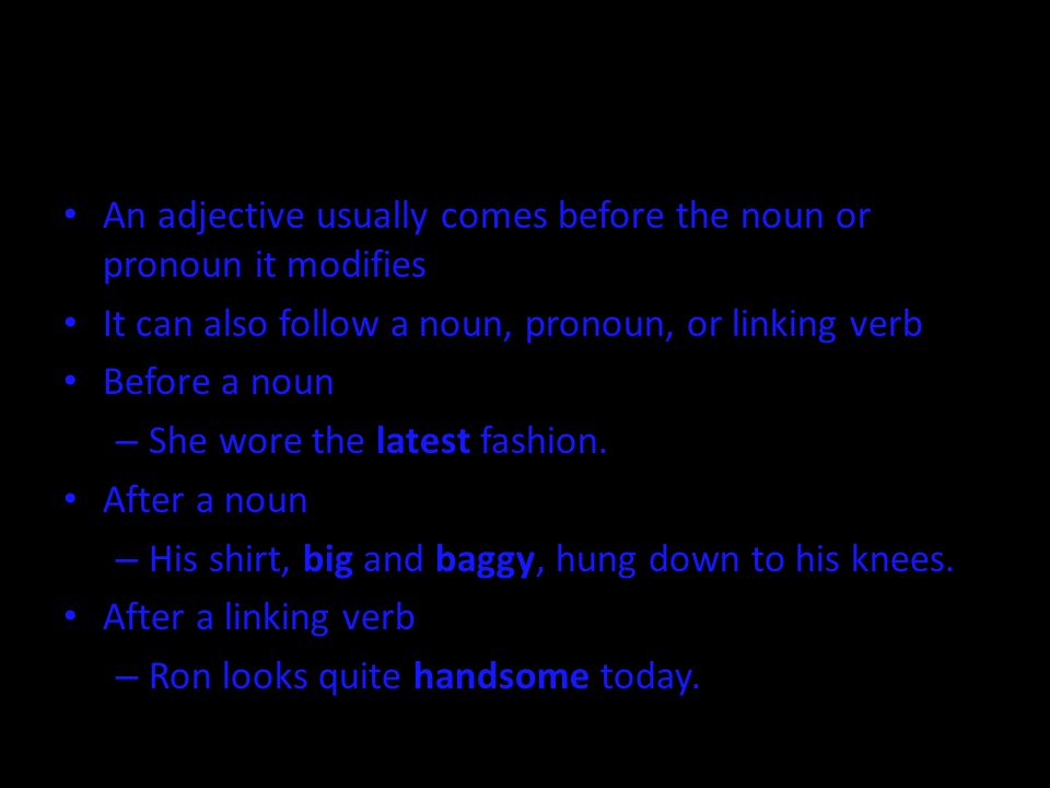 An adjective usually comes before the noun or pronoun it modifies It can also follow a noun, pronoun, or linking verb Before a noun – She wore the latest fashion.