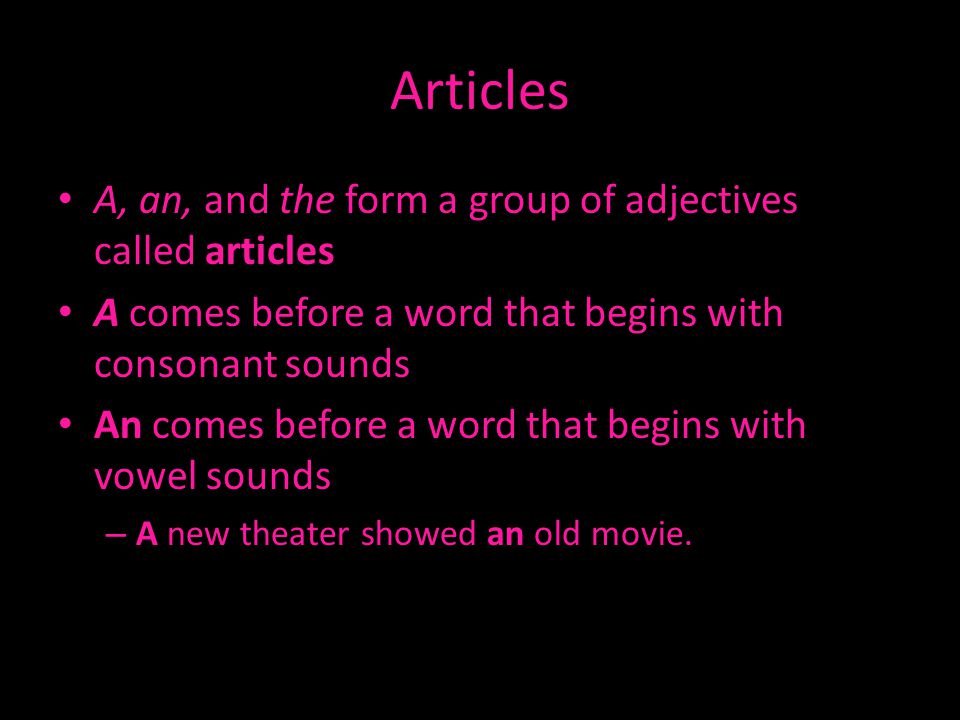 Articles A, an, and the form a group of adjectives called articles A comes before a word that begins with consonant sounds An comes before a word that begins with vowel sounds – A new theater showed an old movie.