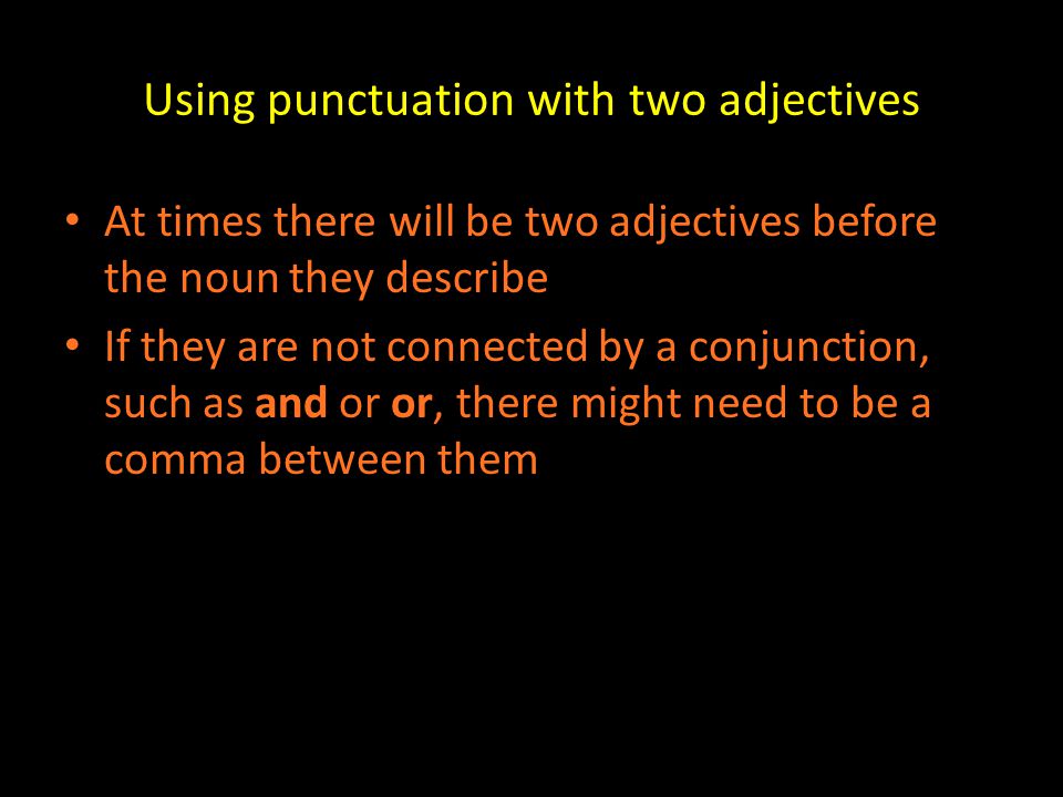 Using punctuation with two adjectives At times there will be two adjectives before the noun they describe If they are not connected by a conjunction, such as and or or, there might need to be a comma between them