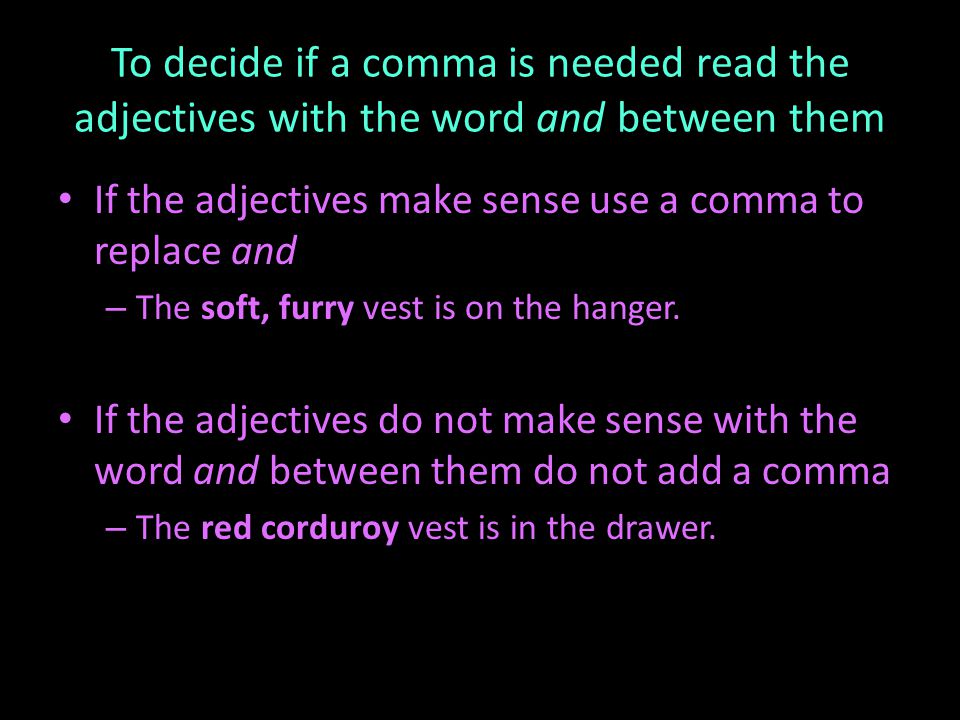 To decide if a comma is needed read the adjectives with the word and between them If the adjectives make sense use a comma to replace and – The soft, furry vest is on the hanger.