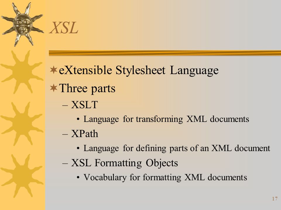 17 XSL  eXtensible Stylesheet Language  Three parts –XSLT Language for transforming XML documents –XPath Language for defining parts of an XML document –XSL Formatting Objects Vocabulary for formatting XML documents
