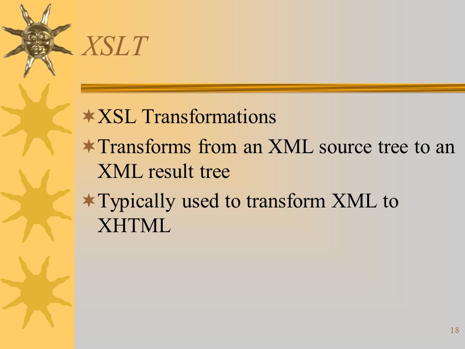 18 XSLT  XSL Transformations  Transforms from an XML source tree to an XML result tree  Typically used to transform XML to XHTML