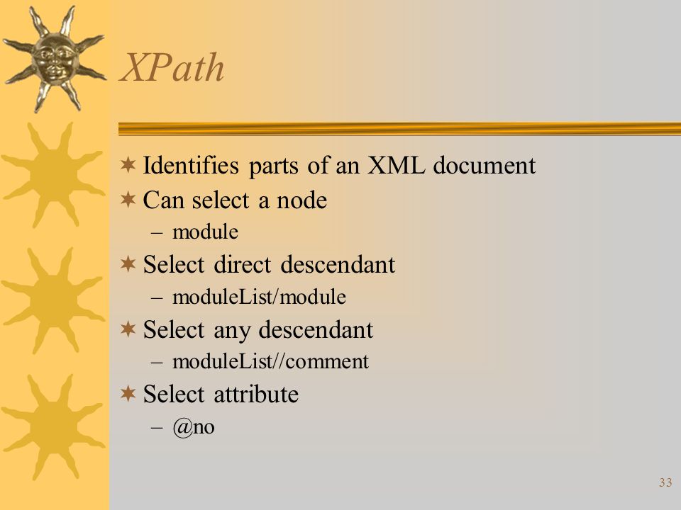 33 XPath  Identifies parts of an XML document  Can select a node –module  Select direct descendant –moduleList/module  Select any descendant –moduleList//comment  Select attribute