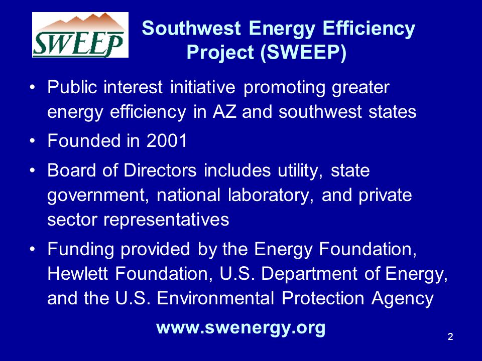 Southwest Energy Efficiency Project (SWEEP) Public interest initiative promoting greater energy efficiency in AZ and southwest states Founded in 2001 Board of Directors includes utility, state government, national laboratory, and private sector representatives Funding provided by the Energy Foundation, Hewlett Foundation, U.S.