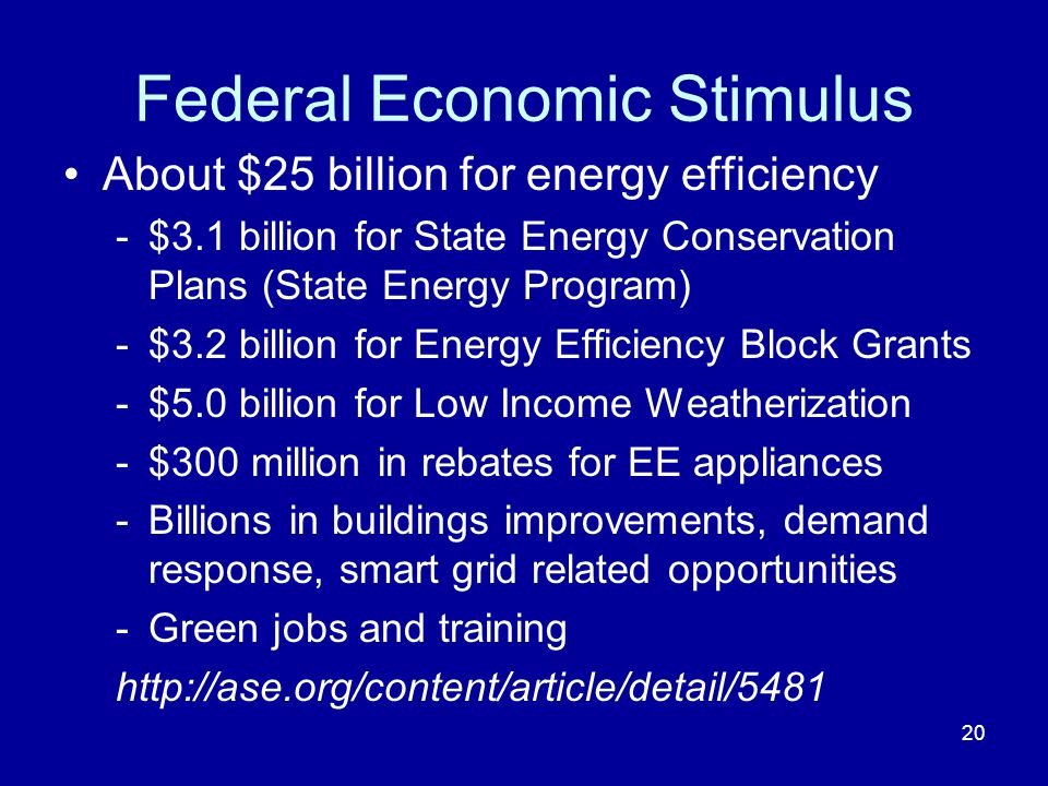 Federal Economic Stimulus About $25 billion for energy efficiency -$3.1 billion for State Energy Conservation Plans (State Energy Program) -$3.2 billion for Energy Efficiency Block Grants -$5.0 billion for Low Income Weatherization -$300 million in rebates for EE appliances -Billions in buildings improvements, demand response, smart grid related opportunities -Green jobs and training   20