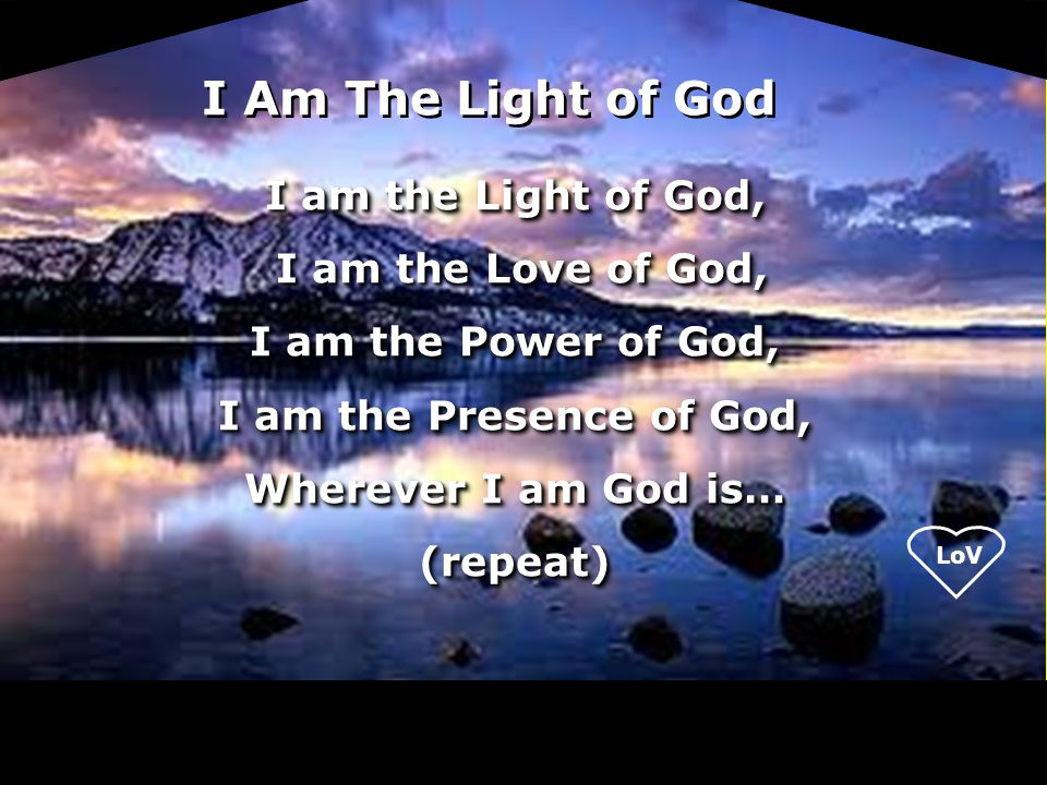 LoV I am the Light of God, I am the Love of God, I am the Love of God, I am the Power of God, I am the Presence of God, Wherever I am God is… (repeat) I am the Light of God, I am the Love of God, I am the Love of God, I am the Power of God, I am the Presence of God, Wherever I am God is… (repeat) I Am The Light of God