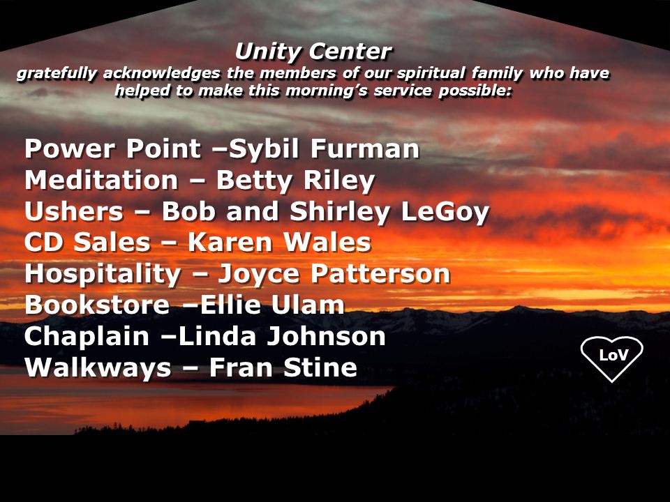 Unity Center gratefully acknowledges the members of our spiritual family who have helped to make this morning’s service possible: Power Point –Sybil Furman Meditation – Betty Riley Ushers – Bob and Shirley LeGoy CD Sales – Karen Wales Hospitality – Joyce Patterson Bookstore –Ellie Ulam Chaplain –Linda Johnson Walkways – Fran Stine Power Point –Sybil Furman Meditation – Betty Riley Ushers – Bob and Shirley LeGoy CD Sales – Karen Wales Hospitality – Joyce Patterson Bookstore –Ellie Ulam Chaplain –Linda Johnson Walkways – Fran Stine