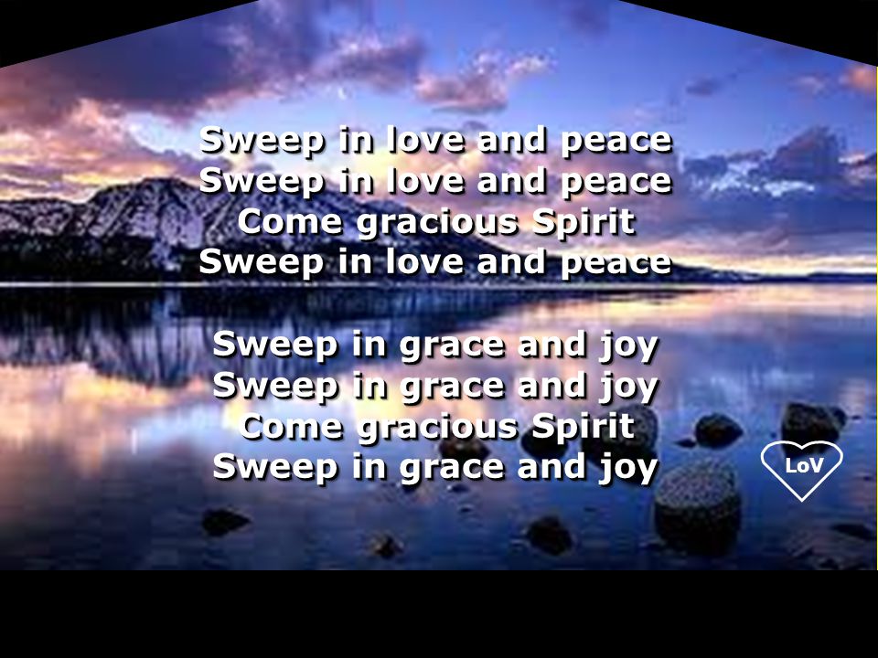 LoV Sweep in love and peace Come gracious Spirit Sweep in love and peace Sweep in grace and joy Come gracious Spirit Sweep in grace and joy Sweep in love and peace Come gracious Spirit Sweep in love and peace Sweep in grace and joy Come gracious Spirit Sweep in grace and joy