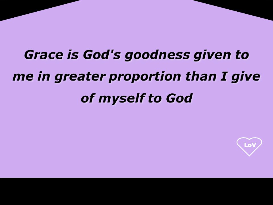Grace is God s goodness given to me in greater proportion than I give of myself to God