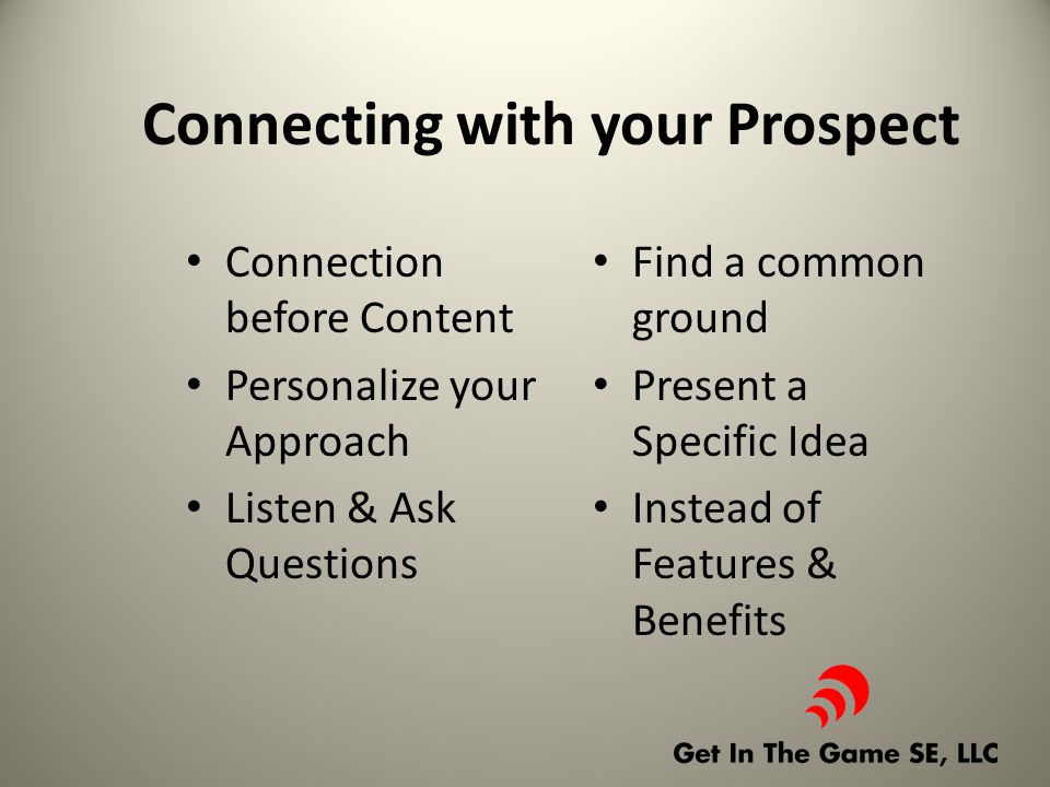 Connecting with your Prospect Connection before Content Personalize your Approach Listen & Ask Questions Find a common ground Present a Specific Idea Instead of Features & Benefits