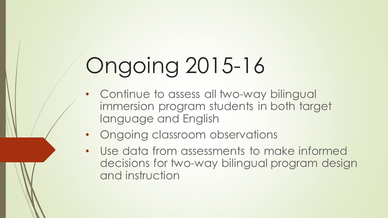 Ongoing Continue to assess all two-way bilingual immersion program students in both target language and English Ongoing classroom observations Use data from assessments to make informed decisions for two-way bilingual program design and instruction