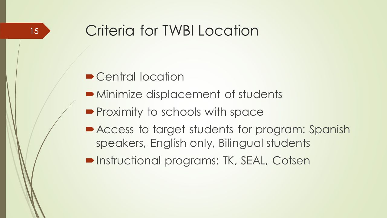 Criteria for TWBI Location  Central location  Minimize displacement of students  Proximity to schools with space  Access to target students for program: Spanish speakers, English only, Bilingual students  Instructional programs: TK, SEAL, Cotsen 15