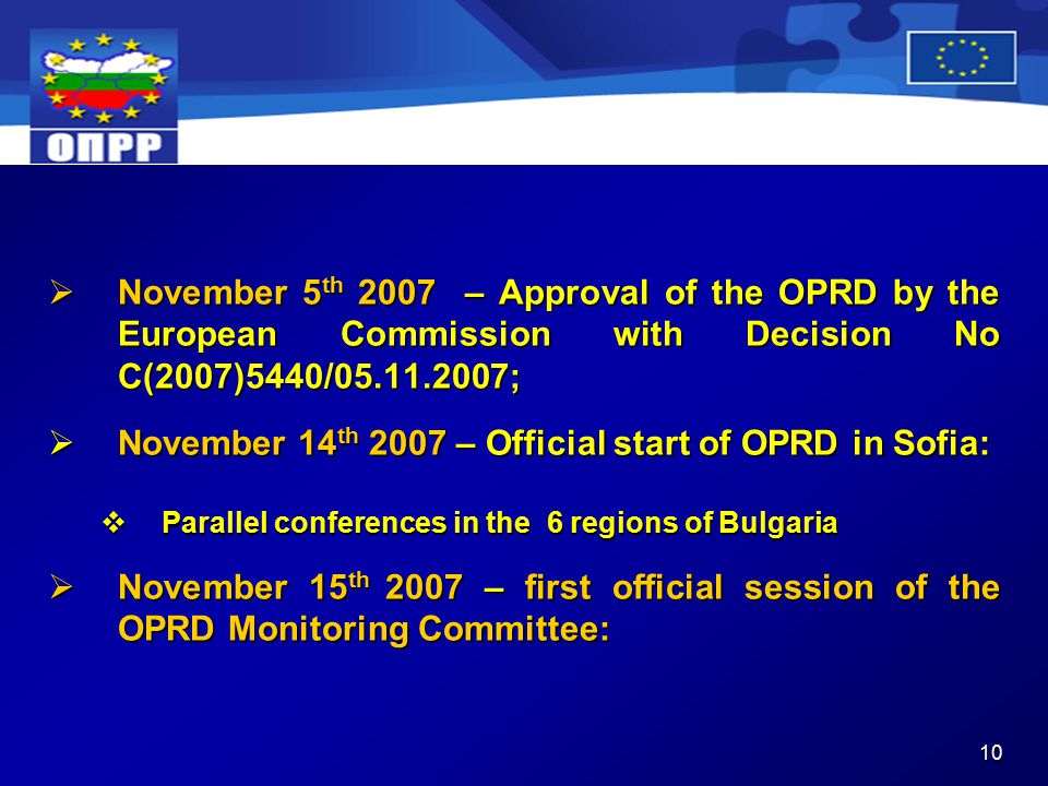 10  November 5 th 2007 – Approval of the OPRD by the European Commission with Decision No C(2007)5440/ ;  November 14 th 2007 – Official start of OPRD in Sofia:  Parallel conferences in the 6 regions of Bulgaria  November 15 th 2007 – first official session of the OPRD Monitoring Committee: