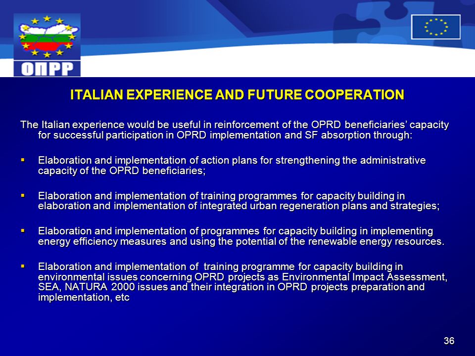 36 ITALIAN EXPERIENCE AND FUTURE COOPERATION The Italian experience would be useful in reinforcement of the OPRD beneficiaries’ capacity for successful participation in OPRD implementation and SF absorption through:  Elaboration and implementation of action plans for strengthening the administrative capacity of the OPRD beneficiaries;  Elaboration and implementation of training programmes for capacity building in elaboration and implementation of integrated urban regeneration plans and strategies;  Elaboration and implementation of programmes for capacity building in implementing energy efficiency measures and using the potential of the renewable energy resources.