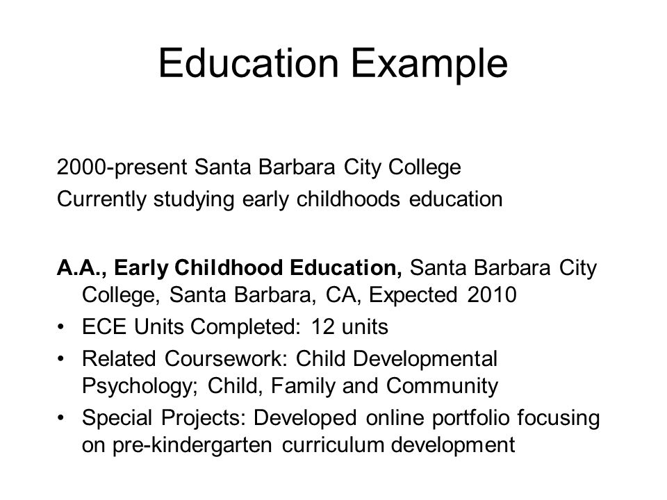Education Example 2000-present Santa Barbara City College Currently studying early childhoods education A.A., Early Childhood Education, Santa Barbara City College, Santa Barbara, CA, Expected 2010 ECE Units Completed: 12 units Related Coursework: Child Developmental Psychology; Child, Family and Community Special Projects: Developed online portfolio focusing on pre-kindergarten curriculum development