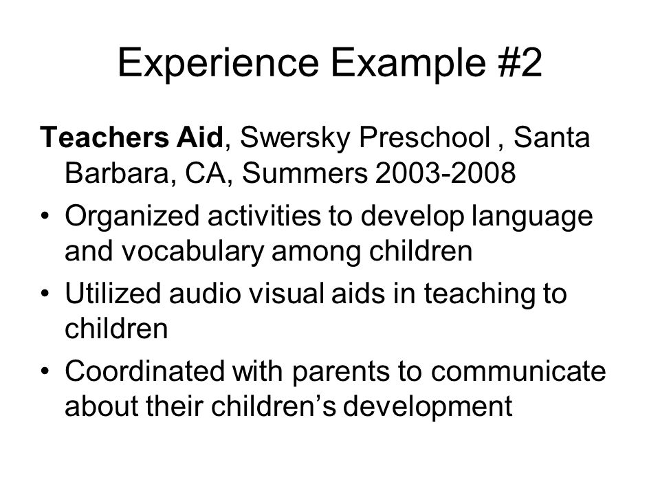 Experience Example #2 Teachers Aid, Swersky Preschool, Santa Barbara, CA, Summers Organized activities to develop language and vocabulary among children Utilized audio visual aids in teaching to children Coordinated with parents to communicate about their children’s development