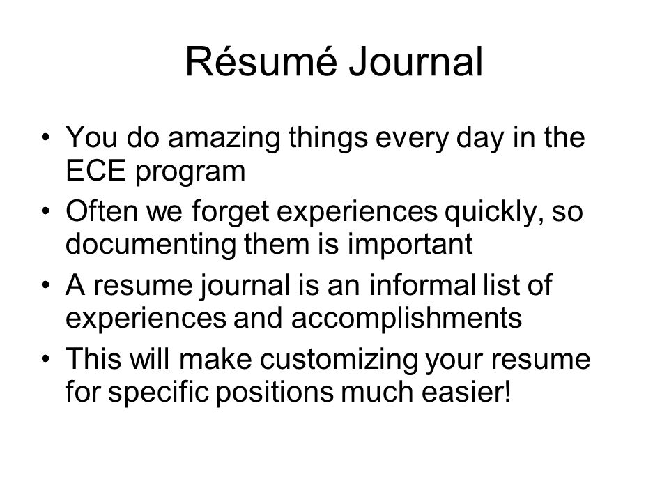 Résumé Journal You do amazing things every day in the ECE program Often we forget experiences quickly, so documenting them is important A resume journal is an informal list of experiences and accomplishments This will make customizing your resume for specific positions much easier!