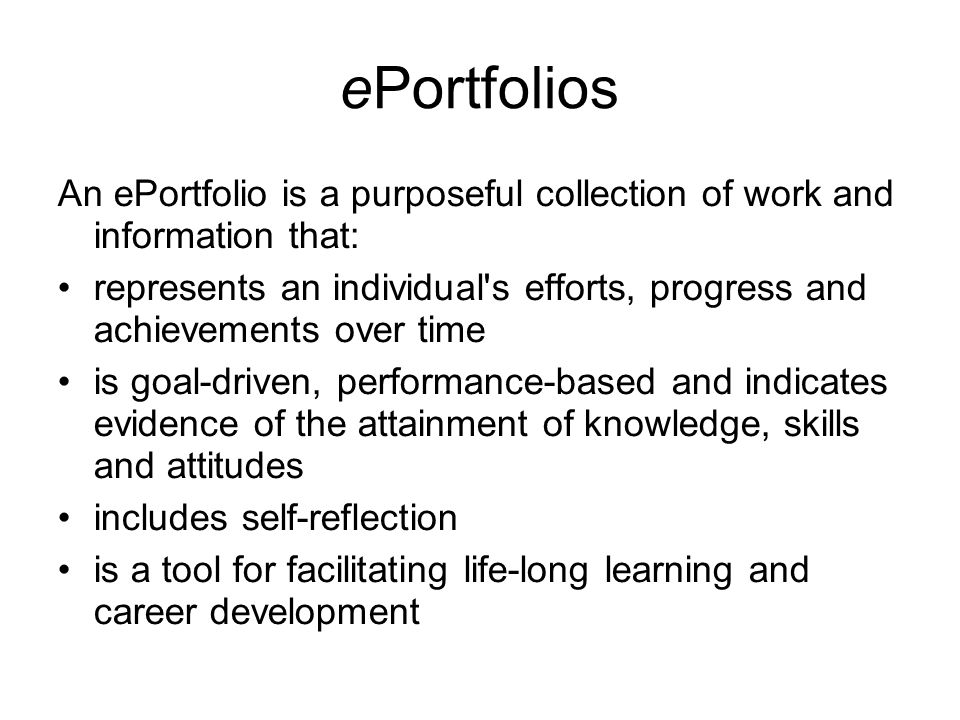ePortfolios An ePortfolio is a purposeful collection of work and information that: represents an individual s efforts, progress and achievements over time is goal-driven, performance-based and indicates evidence of the attainment of knowledge, skills and attitudes includes self-reflection is a tool for facilitating life-long learning and career development