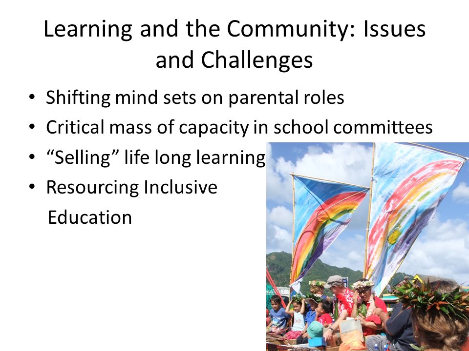 Learning and the Community: Issues and Challenges Shifting mind sets on parental roles Critical mass of capacity in school committees Selling life long learning Resourcing Inclusive Education