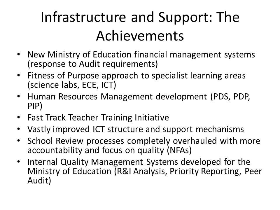 Infrastructure and Support: The Achievements New Ministry of Education financial management systems (response to Audit requirements) Fitness of Purpose approach to specialist learning areas (science labs, ECE, ICT) Human Resources Management development (PDS, PDP, PIP) Fast Track Teacher Training Initiative Vastly improved ICT structure and support mechanisms School Review processes completely overhauled with more accountability and focus on quality (NFAs) Internal Quality Management Systems developed for the Ministry of Education (R&I Analysis, Priority Reporting, Peer Audit)