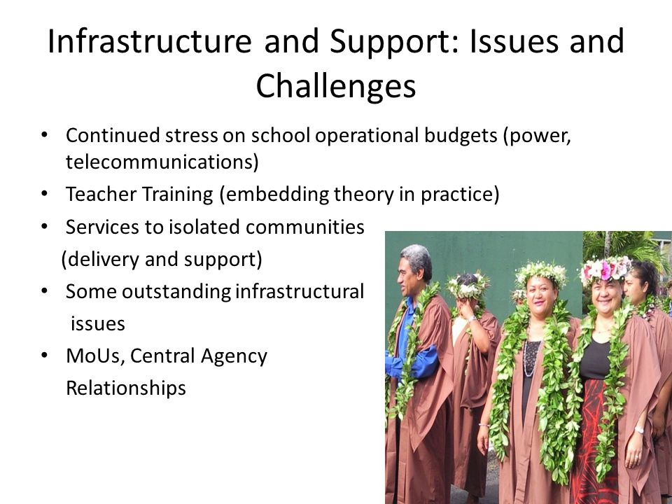 Infrastructure and Support: Issues and Challenges Continued stress on school operational budgets (power, telecommunications) Teacher Training (embedding theory in practice) Services to isolated communities (delivery and support) Some outstanding infrastructural issues MoUs, Central Agency Relationships
