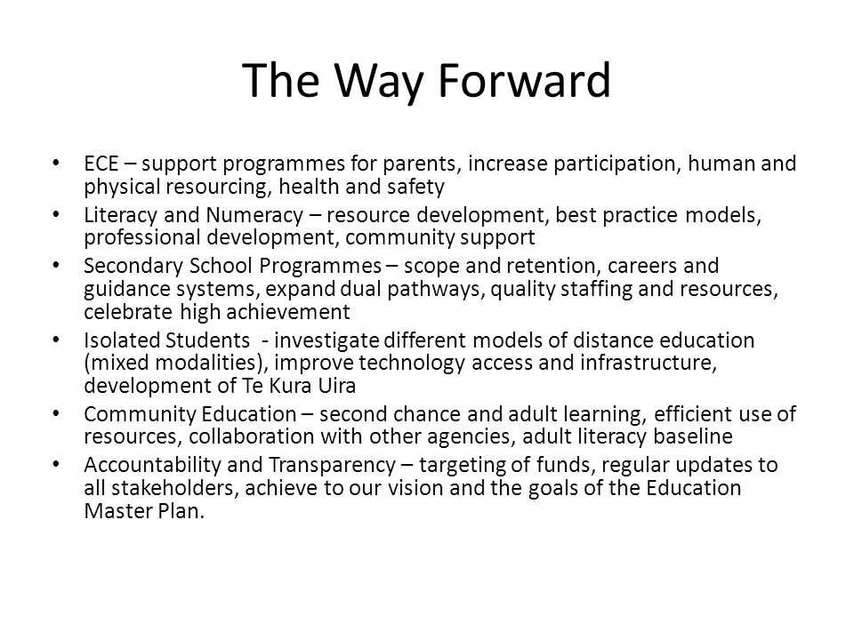 The Way Forward ECE – support programmes for parents, increase participation, human and physical resourcing, health and safety Literacy and Numeracy – resource development, best practice models, professional development, community support Secondary School Programmes – scope and retention, careers and guidance systems, expand dual pathways, quality staffing and resources, celebrate high achievement Isolated Students - investigate different models of distance education (mixed modalities), improve technology access and infrastructure, development of Te Kura Uira Community Education – second chance and adult learning, efficient use of resources, collaboration with other agencies, adult literacy baseline Accountability and Transparency – targeting of funds, regular updates to all stakeholders, achieve to our vision and the goals of the Education Master Plan.